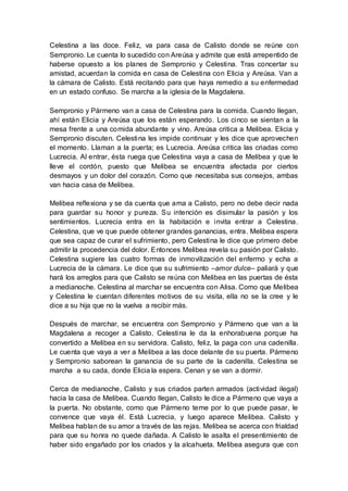 Celestina a las doce. Feliz, va para casa de Calisto donde se reúne con
Sempronio. Le cuenta lo sucedido con Areúsa y admite que está arrepentido de
haberse opuesto a los planes de Sempronio y Celestina. Tras concertar su
amistad, acuerdan la comida en casa de Celestina con Elicia y Areúsa. Van a
la cámara de Calisto. Está recitando para que haya remedio a su enfermedad
en un estado confuso. Se marcha a la iglesia de la Magdalena.
Sempronio y Pármeno van a casa de Celestina para la comida. Cuando llegan,
ahí están Elicia y Areúsa que los están esperando. Los cinco se sientan a la
mesa frente a una comida abundante y vino. Areúsa critica a Melibea. Elicia y
Sempronio discuten. Celestina les impide continuar y les dice que aprovechen
el momento. Llaman a la puerta; es Lucrecia. Areúsa critica las criadas como
Lucrecia. Al entrar, ésta ruega que Celestina vaya a casa de Melibea y que le
lleve el cordón, puesto que Melibea se encuentra afectada por ciertos
desmayos y un dolor del corazón. Como que necesitaba sus consejos, ambas
van hacia casa de Melibea.
Melibea reflexiona y se da cuenta que ama a Calisto, pero no debe decir nada
para guardar su honor y pureza. Su intención es disimular la pasión y los
sentimientos. Lucrecia entra en la habitación e invita entrar a Celestina.
Celestina, que ve que puede obtener grandes ganancias, entra. Melibea espera
que sea capaz de curar el sufrimiento, pero Celestina le dice que primero debe
admitir la procedencia del dolor. Entonces Melibea revela su pasión por Calisto.
Celestina sugiere las cuatro formas de inmovilización del enfermo y echa a
Lucrecia de la cámara. Le dice que su sufrimiento –amor dulce– paliará y que
hará los arreglos para que Calisto se reúna con Melibea en las puertas de ésta
a medianoche. Celestina al marchar se encuentra con Alisa. Como que Melibea
y Celestina le cuentan diferentes motivos de su visita, ella no se la cree y le
dice a su hija que no la vuelva a recibir más.
Después de marchar, se encuentra con Sempronio y Pármeno que van a la
Magdalena a recoger a Calisto. Celestina le da la enhorabuena porque ha
convertido a Melibea en su servidora. Calisto, feliz, la paga con una cadenilla.
Le cuenta que vaya a ver a Melibea a las doce delante de su puerta. Pármeno
y Sempronio saborean la ganancia de su parte de la cadenilla. Celestina se
marcha a su cada, donde Elicia la espera. Cenan y se van a dormir.
Cerca de medianoche, Calisto y sus criados parten armados (actividad ilegal)
hacia la casa de Melibea. Cuando llegan, Calisto le dice a Pármeno que vaya a
la puerta. No obstante, como que Pármeno teme por lo que puede pasar, le
convence que vaya él. Está Lucrecia, y luego aparece Melibea. Calisto y
Melibea hablan de su amor a través de las rejas. Melibea se acerca con frialdad
para que su honra no quede dañada. A Calisto le asalta el presentimiento de
haber sido engañado por los criados y la alcahueta. Melibea asegura que con
 