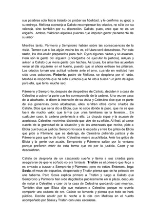 sus palabras solo había tratado de probar su fidelidad, y le confirma su gozo y
su entrega. Melibea aconseja a Calisto recompensar los criados, no sólo por su
valentía, sino también por su discreción. Calisto, pues, cree que no es un
engaño. Ambos maldicen aquellas puertas que impiden gozar plenamente de
su amor
Mientras tanto, Pármeno y Sempronio hablan sobre las consecuencias de la
visita. Temen que si los algún vecino los ve, el futuro será desastroso. Por esta
razón, los dos están preparados para huir. Oyen algunos ruidos y se asustan.
Pero son la gente del alguacil (encargados de ejecutar la justicia), relajan y
avisan a Calisto que viene gente con hachas. Así pues, los amantes acuerdan
verse al día siguiente en el huerto, puesto que si ahora entrase les pillarían.
Los criados toman una actitud valiente ante el amo, cuando en realidad han
sido unos cobardes. Pleberio, padre de Melibea, se despierta por el ruido.
Melibea le responde que ha sido Lucrecia que ha ido a buscar un jarro de agua
para ella, que tenía mucha sed.
Pármeno y Sempronio, después de despedirse de Calisto, deciden ir a casa de
Celestina a cobrar la parte que les correspondía de la cadena. Una vez en casa
de la alcahueta, le dicen la intención de su visita y Celestina dice que es parte
de sus ganancias como alcahuetas, ellos tendrán otros como criados de
Calisto. Dice que se la dio a Elicia, que no sabe dónde la puso, que no es que
fuera de mucho valor, que temía que unos familiares se la llevaron… En
cualquier caso, la cadena pertenecía a ella. La disputa sigue y la acusan de
avariciosa. Celestina recrimina diciendo que vive de su oficio. Al final, al darse
cuenta de la gravedad de la situación y de las amenazas que recibe, pide a
Elicia que busque justicia. Sempronio saca la espada y entre los gritos de Elicia
que pide a Pármeno que se detenga, de Celestina pidiendo justicia y de
Pármeno para que le de fuerte, Celestina muere acuchillada. Ante los gritos de
Elicia y la gente que acude, Sempronio y Pármeno saltan por la ventana
porque prefieren morir de esta forma que no por la justicia. Caen y se
descalabran.
Calisto de despierta de un azucarado sueño y llama a sus criados para
asegurarse de que lo soñado no era fantasía. Tristán es el primero que llega y
es enviado a buscar a Sempronio y Pármeno, pero no están. Entonces, llega
Sosia, el mozo de espuelas, despeinado y Tristán piensa que se ha peleado en
una taberna. Pero Sosia explica primero a Tristán y luego a Calisto que
Sempronio y Pármeno han sido degollados públicamente en la plaza, después
de matar a Celestina y caer de la casa de Celestina quedando casi muertos.
También dice que Elicia dijo que mataron a Celestina porque no quería
compartir una cadena de oro. Calisto se lamenta y piensa que todo se hará
público. Decide acudir por la noche a la cita con Melibea en el huerto
acompañado por Sosia y Tristán con unas escaleras.
 