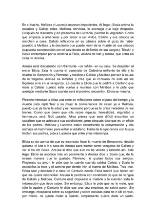 En el huerto, Melibea y Lucrecia esperan impacientes. Al llegar, Sosia arrima la
escalera y Calisto entra. Melibea, nerviosa, le aconseja que baje despacio.
Después de discutirlo y en presencia de Lucrecia, pierden la virginidad. Como
que empieza a amanecer y por temor a ser vistos, Calisto y sus criados se
marchan a casa. Calisto reflexiona en su cámara sobre el gozo de haber
poseído a Melibea y la deshonra que puede venir de la muerte de sus criados
(supuesta conversación con el juez donde se defiende de sus cargos). Tristán y
Sosia contemplan por la ventana a Elicia, vestida de luto y llorosa, que entra en
casa de Areúsa.
Areúsa está discutiendo con Centurio –un rufián– en su casa. Se despiden al
entrar Elicia. Esta le cuenta el asesinato de Celestina enfrente de ella y la
muerte de Sempronio y Pármeno y maldice a Calisto y Melibea por ser la causa
de la tragedia. Areúsa se lamenta y cree que el consuelo no está en las
lágrimas sino en la venganza. Le cuenta a Elicia que le pedirá a Centurio que
mate a Calisto cuando éste vuelva a reunirse con Melibea y le pide que
averigüe mediante Sosia cuando será el próximo encuentro. Elicia se marcha.
Pleberio introduce a Alisa una serie de reflexiones sobre el paso del tiempo y la
muerte para replantear a su mujer la conveniencia de casar ya a Melibea,
puesto que ya tiene la edad y es necesario porque es la única heredera de los
bienes. Como que creen que ella reúne riqueza, honestidad, virginidad y
hermosura será fácil casarla. Alisa piensa que será difícil encontrar un
caballero que se adecue a sus condiciones, pero después dice que es un oficio
de los padres. Melibea y Lucrecia están escuchando la conversación y ella
rechaza el matrimonio para evitar el adulterio. Harta de la ignorancia con la que
hablan sus padres, pide a Lucrecia que entre y los interrumpa.
Elicia se da cuenta de que es insensato llorar la muerte de Sempronio, decide
quitarse el luto e ir a casa de Areúsa para tramar como vengarse de Calisto y
ver si ha ido Sosia. Areúsa le dice que aún no ha venido y estando allí, éste
llega. Elicia se esconce tras un paramento y Areúsa dice a Sosia que, de la
misma manera que le gustaba Pármeno, le gustan todos sus amigos.
Fingiendo su amor, le pide que le cuente cuando saldrá Calisto y Sosia le
especifica la hora y el camino por donde irán al huerto de Melibea. Tras irse,
Elicia sale y deciden ir a casa de Centurio donde Elicia tendrá que hacer ver
que los quiere reconciliar. Areúsa le perdona con condición de que se vengue
de Calisto y Melibea. Centurio está dispuesto a matarle y le cuentan toda la
información que debe saber. Sin embargo, Elicia le pide que no lo mate, que
sólo lo apalee y Centurio le dice que una vez empiece, no sabrá parar. Sin
embargo, recapacita sobre su seguridad y sobre excusas para no ir allí porque,
por miedo, no quiere matar a Calisto, simplemente quiere darle un susto.
 