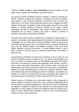 Contrata a Traso, al cojo y a dos compañeros para que acudan a la cita,
hagan ruido y asusten a los muchachos que pasen por ahí.
De camino al huerto de Melibea, Sosia le comenta a Tristán su amistad con
Areúsa. Tristán le aconseja ser prudente y no fiarse de ese tipo de mujeres,
pues quizás, lo que quería era averiguar información como el camino por
donde iban a ir al huerto. Sosia piensa que esto es cierto. Llegados al huerto,
Calisto ordena poner la escalera y callar porque quiere escuchar lo que canta
Melibea y Lucrecia mientras lo esperan. Vencido por la espera, decide
presentarse. Él trata de desnudarla y ella muestra ciertos reparos ante la
impaciencia de su amado. Lucrecia, que ayuda a Calisto a quitarse la
armadura, aprovecha la ocasión para abrazarlo.
Escuchan gritos de los criados, posiblemente un altercado. Calisto decide ir a
ayudar a sus criados y sube apresuradamente la escalera. Su salida acelerada
y despojado de sus armas pone nerviosa a Melibea. Tristán le dice que no
hace falta que baje porque Traso y su pandilla, quien ha causado el altercado,
ya se han ido. Calisto resbala y cae pidiendo confesión. Yace en el suelo
muerto. Melibea y Lucrecia lo escuchan. Y, aunque Melibea quiera ir a ver el
dolor, Lucrecia le dice que vaya a su cámara. Decide llamar a los padres y
fingir otro mal.
Lucrecia llama a la Pleberio y le dice que se apresure a ver a su hija. Va a la
cámara de Melibea, donde se alarma al ver a su hija tan desconsolada y por
eso la consuele y le pregunta sobre su mal. Melibea finge dolor del corazón,
pide subir a la azotea con Lucrecia para distraerse (mirar paisaje y navíos) y
que su padre lleve algún instrumento o cante. Arriba le pide a Lucrecia que
Pleberio baje y que se pare al pie de la torre que le quiere decir unas palabras.
Melibea le cuenta detalladamente sus tratos con Celestina (reconoce haber
sido objeto de algún tipo de sortilegio por parte de Celestina), sus amoríos con
Calisto y la muerte de su amado. Ella cree que será injusto que siguiera con
vida porque busca la compañía de Calisto y salta poniendo fin a su vida.
Pleberio vuelve a su cámara con un grandísimo llanto y Alisa le pregunta el
motivo. Pleberio le cuenta la muerte de su hija y lamenta el desengaño de su
vida (60 años) y su trabajo (posiblemente: construcción de navíos y edificación
de palacios). Confiesa la inutilidad de las riquezas que había adquirido para
dejárselas a su hija. Maldice la fortuna por haberle privado del consuelo de su
vejez y el amor. Pleberio llora sobretodo el modo en que se ha producido la
muerte de su hija. Alisa se desmaya.
 