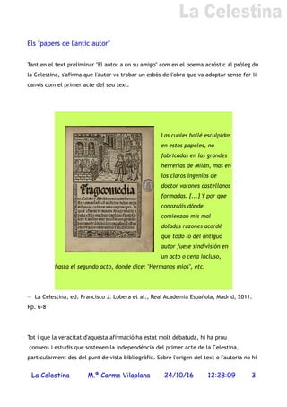 Els "papers de l'antic autor"
Tant en el text preliminar "El autor a un su amigo" com en el poema acròstic al pròleg de
la Celestina, s'afirma que l'autor va trobar un esbós de l'obra que va adoptar sense fer-li
canvis com el primer acte del seu text.
Las cuales hallé esculpidas
en estos papeles, no
fabricadas en las grandes
herrerías de Milán, mas en
los claros ingenios de
doctor varones castellanos
formadas. [...] Y por que
conozcáis dónde
comienzan mis mal
doladas razones acordé
que todo lo del antiguo
autor fuese sindivisión en
un acto o cena incluso,
hasta el segundo acto, donde dice: "Hermanos míos", etc.
— La Celestina, ed. Francisco J. Lobera et al., Real Academia Española, Madrid, 2011.
Pp. 6-8
Tot i que la veracitat d'aquesta afirmació ha estat molt debatuda, hi ha prou
consens i estudis que sostenen la independència del primer acte de la Celestina,
particularment des del punt de vista bibliogràfic. Sobre l'origen del text o l'autoria no hi
La Celestina M.ª Carme Vilaplana 24/10/16 12:28:09 3
 