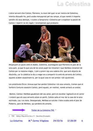 L'altre servent d'en Calisto, Pármeno, la mare del qual va ser mestra de Celestina,
intenta dissuadir-ho, però acaba menyspreat pel seu senyor, al que només li importa
satisfer els seus desitjos, i s'uneix a Sempronio i Celestina per a explotar la passió de
Calisto i repartir-se els regals i recompenses que produeixi.
Mitjançant un pacte amb el diable, Celestina, aconsegueix que Pármeno es posi de la
seva part, ja que fa que una de les seves pupil·les l'enamori i que Melibea s'enamori de
Calisto per la mateixa màgia, i com a premi rep una cadena d'or, que serà objecte de
discòrdia, car la cobdícia la duu a negar-se a compartir-la amb els servents de Calisto;
aquests acaben assassinant-la, per la qual cosa es van presos i són ajusticiats.
Les prostitutes Elicia i Areusa que han perdut Celestina i els seus amants, tramen que el
fanfarró Centurio assassini Calisto, però aquest, en realitat, només armarà un avalot.
Mentre, Calisto i Melibea gaudeixen del seu amor, però en escoltar l'agitació en el carrer
i creient que els seus servents estan en perill, Calisto salta el mur de la casa de la seva
estimada, cau i es mata. Desesperada, Melibea se suïcida i l'obra acaba amb el plor de
Pleberio, pare de Melibea, qui perdona els amants.
Tràiler de La Celestina TNC 2
2 TNC Adreça: Plaça de les Arts, nº 1 Barcelona (Eixample)
La Celestina M.ª Carme Vilaplana 24/10/16 12:28:09 6
 