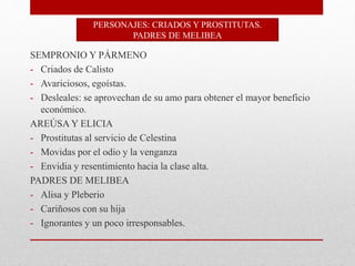 SEMPRONIO Y PÁRMENO
- Criados de Calisto
- Avariciosos, egoístas.
- Desleales: se aprovechan de su amo para obtener el mayor beneficio
económico.
AREÚSA Y ELICIA
- Prostitutas al servicio de Celestina
- Movidas por el odio y la venganza
- Envidia y resentimiento hacia la clase alta.
PADRES DE MELIBEA
- Alisa y Pleberio
- Cariñosos con su hija
- Ignorantes y un poco irresponsables.
PERSONAJES: CRIADOS Y PROSTITUTAS.
PADRES DE MELIBEA
 