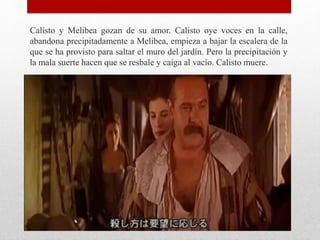 Calisto y Melibea gozan de su amor. Calisto oye voces en la calle,
abandona precipitadamente a Melibea, empieza a bajar la escalera de la
que se ha provisto para saltar el muro del jardín. Pero la precipitación y
la mala suerte hacen que se resbale y caiga al vacío. Calisto muere.
 