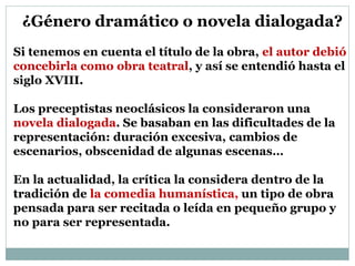 ¿Género dramático o novela dialogada?
Si tenemos en cuenta el título de la obra, el autor debió
concebirla como obra teatral, y así se entendió hasta el
siglo XVIII.
Los preceptistas neoclásicos la consideraron una
novela dialogada. Se basaban en las dificultades de la
representación: duración excesiva, cambios de
escenarios, obscenidad de algunas escenas…
En la actualidad, la crítica la considera dentro de la
tradición de la comedia humanística, un tipo de obra
pensada para ser recitada o leída en pequeño grupo y
no para ser representada.
 