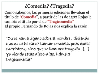 ¿Comedia? ¿Tragedia?
Como sabemos, las primeras ediciones llevaban el
título de “Comedia”, a partir de las de 1502 Rojas le
cambia el título por el de “Tragicomedia”
El propio Fernando de Rojas nos explica la razón:
“Otros han litigado sobre el nombre , diciendo
que no se había de llamar comedia, pues acaba
en tristeza, sino que se llamara tragedia. […]
Yo viendo estas discordias, llámela
tragicomedia”
 