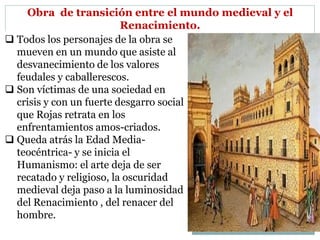 Obra de transición entre el mundo medieval y el
Renacimiento.
 Todos los personajes de la obra se
mueven en un mundo que asiste al
desvanecimiento de los valores
feudales y caballerescos.
 Son víctimas de una sociedad en
crisis y con un fuerte desgarro social
que Rojas retrata en los
enfrentamientos amos-criados.
 Queda atrás la Edad Media-
teocéntrica- y se inicia el
Humanismo: el arte deja de ser
recatado y religioso, la oscuridad
medieval deja paso a la luminosidad
del Renacimiento , del renacer del
hombre.
 