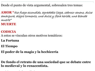 Desde el punto de vista argumental, sobresalen tres temas:
AMOR “Ese fuego escondido, agradable llaga, sabroso veneno, dulce
amargura, alegre tormento, una dulce y fiera herida, una blanda
muerte”
MUERTE
CODICIA
A estos se vinculan otros motivos temáticos:
La Fortuna
El Tiempo
El poder de la magia y la hechicería
De fondo el retrato de una sociedad que se debate entre
lo medieval y lo renacentista.
 