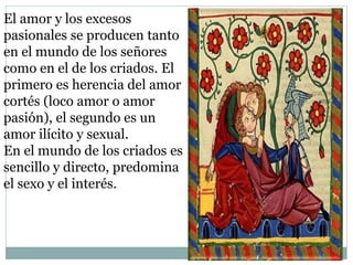 El amor y los excesos
pasionales se producen tanto
en el mundo de los señores
como en el de los criados. El
primero es herencia del amor
cortés (loco amor o amor
pasión), el segundo es un
amor ilícito y sexual.
En el mundo de los criados es
sencillo y directo, predomina
el sexo y el interés.
 