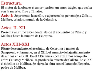 Estructura.
El motor de la obra es el amor- pasión, un amor trágico que acaba
con la muerte. Eros y Tánatos.
Acto I: Se presenta la acción, y aparecen los personajes: Calisto,
Melibea, criados, mundo de la Celestina.
Actos II- XII
Presenta un ritmo ascendente: desde el encuentro de Calisto y
Melibea hasta la muerte de Celestina.
Actos XIII-XXI
Ritmo descendente, el asesinato de Celestina a manos de
Sempronio y Pármeno, en el XIII, el anuncio del ajusticiamiento
de ambos en el XIII. En el XIX-única noche de amor completo
entre Calisto y Melibea- se produce la muerte de Calisto. En el XX
el suicidio de Melibea. Se cierra la obra con el llanto de Pleberio,
padre de Melibea.
 