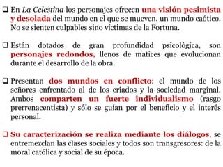  En La Celestina los personajes ofrecen una visión pesimista
y desolada del mundo en el que se mueven, un mundo caótico.
No se sienten culpables sino víctimas de la Fortuna.
 Están dotados de gran profundidad psicológica, son
personajes redondos, llenos de matices que evolucionan
durante el desarrollo de la obra.
 Presentan dos mundos en conflicto: el mundo de los
señores enfrentado al de los criados y la sociedad marginal.
Ambos comparten un fuerte individualismo (rasgo
prerrenacentista) y sólo se guían por el beneficio y el interés
personal.
 Su caracterización se realiza mediante los diálogos, se
entremezclan las clases sociales y todos son transgresores: de la
moral católica y social de su época.
 