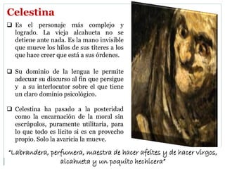 Celestina
 Es el personaje más complejo y
logrado. La vieja alcahueta no se
detiene ante nada. Es la mano invisible
que mueve los hilos de sus títeres a los
que hace creer que está a sus órdenes.
 Su dominio de la lengua le permite
adecuar su discurso al fin que persigue
y a su interlocutor sobre el que tiene
un claro dominio psicológico.
 Celestina ha pasado a la posteridad
como la encarnación de la moral sin
escrúpulos, puramente utilitaria, para
lo que todo es lícito si es en provecho
propio. Solo la avaricia la mueve.
“Labrandera, perfumera, maestra de hacer afeites y de hacer virgos,
alcahueta y un poquito hechicera”
 