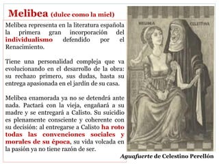 Melibea (dulce como la miel)
Melibea representa en la literatura española
la primera gran incorporación del
individualismo defendido por el
Renacimiento.
Tiene una personalidad compleja que va
evolucionando en el desarrollo de la obra:
su rechazo primero, sus dudas, hasta su
entrega apasionada en el jardín de su casa.
Melibea enamorada ya no se detendrá ante
nada. Pactará con la vieja, engañará a su
madre y se entregará a Calisto. Su suicidio
es plenamente consciente y coherente con
su decisión: al entregarse a Calisto ha roto
todas las convenciones sociales y
morales de su época, su vida volcada en
la pasión ya no tiene razón de ser.
Aguafuerte de Celestino Perellón
 