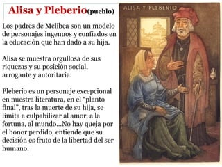 Alisa y Pleberio(pueblo)
Los padres de Melibea son un modelo
de personajes ingenuos y confiados en
la educación que han dado a su hija.
Alisa se muestra orgullosa de sus
riquezas y su posición social,
arrogante y autoritaria.
Pleberio es un personaje excepcional
en nuestra literatura, en el “planto
final”, tras la muerte de su hija, se
limita a culpabilizar al amor, a la
fortuna, al mundo…No hay queja por
el honor perdido, entiende que su
decisión es fruto de la libertad del ser
humano.
 