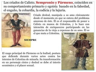 Los criados de Calisto. Sempronio y Pármeno, coinciden en
su comportamiento primario y egoísta basado en la falsedad,
el engaño, la cobardía, la codicia y la lujuria.
Criado desleal, manipula a su amo cínicamente
desde el momento en que se entera del problema
amoroso de éste. Él es el responsable de poner a
Calisto en manos de Celestina, y lo hace con
intención de enriquecerse participando en las
ganancias de la vieja a expensas de su amo. Él es
el que mata a Celestina.
El rasgo principal de Pármeno es la lealtad, postura
que defiende durante varios actos contra los
intentos de Celestina de minarla. Su transformación
en un personaje cínico y desleal se debe al interés
económico y el placer sexual.
SIEMPRE
 