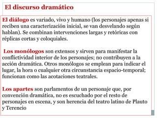 El diálogo es variado, vivo y humano (los personajes apenas si
reciben una caracterización inicial, se van desvelando según
hablan). Se combinan intervenciones largas y retóricas con
réplicas cortas y coloquiales.
Los monólogos son extensos y sirven para manifestar la
conflictividad interior de los personajes; no contribuyen a la
acción dramática. Otros monólogos se emplean para indicar el
lugar, la hora o cualquier otra circunstancia espacio-temporal;
funcionan como las acotaciones teatrales.
Los apartes son parlamentos de un personaje que, por
convención dramática, no es escuchado por el resto de
personajes en escena, y son herencia del teatro latino de Plauto
y Terencio
El discurso dramático
 