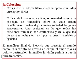 la Celestina
 Crítica de los valores literarios de la época, centrados
en el amor cortés
 Crítica de los valores sociales, representados por una
sociedad de transición entre el viejo orden
caballeresco medieval y la nueva sociedad burguesa
renacentista. Una sociedad en la que todas las
relaciones humanas son conflictivas y en la que los
personajes luchan entre sí por razones materiales y
egoístas.
El monólogo final de Pleberio que presenta el mundo
como un laberinto de errores en el que el amor solo es
dolor y destrucción, intensifica la visión pesimista que la
obra transmite.
 