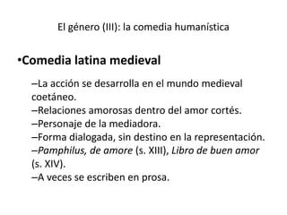 El género (III): la comedia humanística
•Comedia latina medieval
–La acción se desarrolla en el mundo medieval
coetáneo.
–Relaciones amorosas dentro del amor cortés.
–Personaje de la mediadora.
–Forma dialogada, sin destino en la representación.
–Pamphilus, de amore (s. XIII), Libro de buen amor
(s. XIV).
–A veces se escriben en prosa.
 
