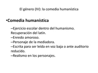 El género (IV): la comedia humanística
•Comedia humanística
–Ejercicio escolar dentro del humanismo.
Recuperación del latín.
–Enredo amoroso.
–Personaje de la mediadora.
–Escrita para ser leída en voz baja o ante auditorio
reducido.
–Realismo en los personajes.
 