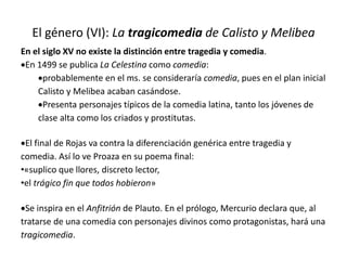 El género (VI): La tragicomedia de Calisto y Melibea
En el siglo XV no existe la distinción entre tragedia y comedia.
En 1499 se publica La Celestina como comedia:
probablemente en el ms. se consideraría comedia, pues en el plan inicial
Calisto y Melibea acaban casándose.
Presenta personajes típicos de la comedia latina, tanto los jóvenes de
clase alta como los criados y prostitutas.
El final de Rojas va contra la diferenciación genérica entre tragedia y
comedia. Así lo ve Proaza en su poema final:
•«suplico que llores, discreto lector,
•el trágico fin que todos hobieron»
Se inspira en el Anfitrión de Plauto. En el prólogo, Mercurio declara que, al
tratarse de una comedia con personajes divinos como protagonistas, hará una
tragicomedia.
 