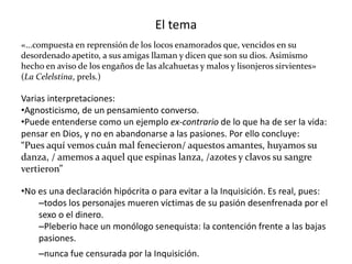El tema
«...compuesta en reprensión de los locos enamorados que, vencidos en su
desordenado apetito, a sus amigas llaman y dicen que son su dios. Asimismo
hecho en aviso de los engaños de las alcahuetas y malos y lisonjeros sirvientes»
(La Celelstina, prels.)
Varias interpretaciones:
•Agnosticismo, de un pensamiento converso.
•Puede entenderse como un ejemplo ex-contrario de lo que ha de ser la vida:
pensar en Dios, y no en abandonarse a las pasiones. Por ello concluye:
“Pues aquí vemos cuán mal fenecieron/ aquestos amantes, huyamos su
danza, / amemos a aquel que espinas lanza, /azotes y clavos su sangre
vertieron”
•No es una declaración hipócrita o para evitar a la Inquisición. Es real, pues:
–todos los personajes mueren víctimas de su pasión desenfrenada por el
sexo o el dinero.
–Pleberio hace un monólogo senequista: la contención frente a las bajas
pasiones.
–nunca fue censurada por la Inquisición.
 