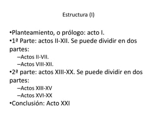 Estructura (I)
•Planteamiento, o prólogo: acto I.
•1ª Parte: actos II-XII. Se puede dividir en dos
partes:
–Actos II-VII.
–Actos VIII-XII.
•2ª parte: actos XIII-XX. Se puede dividir en dos
partes:
–Actos XIII-XV
–Actos XVI-XX
•Conclusión: Acto XXI
 