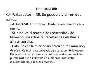 Estructura (III)
•1ª Parte: actos II-XII. Se puede dividir en dos
partes:
–Actos II-VII. Primer día. Desde la mañana hasta la
noche.
–Se produce el proceso de «conversión» de
Pármeno: pasa de estar receloso de Celestina a
aliarse con ella.
–Culmina con la relación amorosa entre Pármeno y
Areúsa: Celestina acaba yendo a su casa, donde la espera
Elicia. Allí hablan de dinero, y de la necesidad de que Elicia
pueda sustituir a Celestina en el trabajo, pues debe
independizarse, por si ella muriese.
 