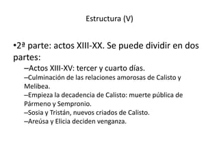 Estructura (V)
•2ª parte: actos XIII-XX. Se puede dividir en dos
partes:
–Actos XIII-XV: tercer y cuarto días.
–Culminación de las relaciones amorosas de Calisto y
Melibea.
–Empieza la decadencia de Calisto: muerte pública de
Pármeno y Sempronio.
–Sosia y Tristán, nuevos criados de Calisto.
–Areúsa y Elicia deciden venganza.
 