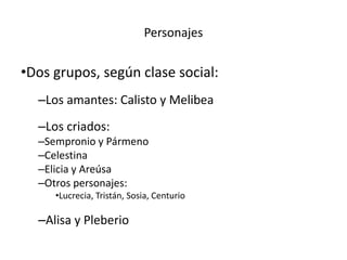 •Dos grupos, según clase social:
–Los amantes: Calisto y Melibea
–Los criados:
–Sempronio y Pármeno
–Celestina
–Elicia y Areúsa
–Otros personajes:
•Lucrecia, Tristán, Sosia, Centurio
–Alisa y Pleberio
Personajes
 