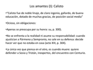 Los amantes (I): Calisto
•“Calisto fue de noble linaje, de claro ingenio, gallardo, de buena
educación, dotado de muchas gracias, de posición social media”
•Ocioso, sin obligaciones:
•Apenas se preocupa por su honra: su, p. 300).
•No se enfrenta a la realidad ni asume su responsabilidad: cuando
ajustician a Pármeno y Sempronio, no sale en su defensa: decide
hacer ver que no estaba en casa (acto XIII, p. 304).
•La única vez que piensa en el otro, es cuando muere: quiere
defender a Sosia y Tristán, inexpertos, del encuentro con Centurio.
 
