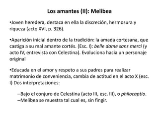 Los amantes (II): Melibea
•Joven heredera, destaca en ella la discreción, hermosura y
riqueza (acto XVI, p. 326).
•Aparición inicial dentro de la tradición: la amada cortesana, que
castiga a su mal amante cortés. (Esc. I): belle dame sans merci (y
acto IV, entrevista con Celestina). Evoluciona hacia un personaje
original
•Educada en el amor y respeto a sus padres para realizar
matrimonio de conveniencia, cambia de actitud en el acto X (esc.
I) Dos interpretaciones:
–Bajo el conjuro de Celestina (acto III, esc. III), o philocaptio.
–Melibea se muestra tal cual es, sin fingir.
 