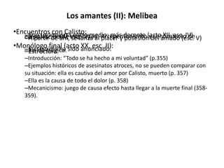 Los amantes (II): Melibea
•Encuentros con Calisto:–Con una puerta entre medio: más decente (acto XII, esc. IV)–A solas. Pierde virginidad. Arrepentimiento y sentimiento deculpa. (acto XIV, esc. IV).–A partir de ahí, se lanza al placer y posesión del amado (esc. V)
•Monólogo final (acto XX, esc. II):–Su suicidio ha sido anunciado.–Salida trágica.–Estructura:
–Introducción: “Todo se ha hecho a mi voluntad” (p.355)
–Ejemplos históricos de asesinatos atroces, no se pueden comparar con
su situación: ella es cautiva del amor por Calisto, muerto (p. 357)
–Ella es la causa de todo el dolor (p. 358)
–Mecanicismo: juego de causa efecto hasta llegar a la muerte final (358-
359).
 