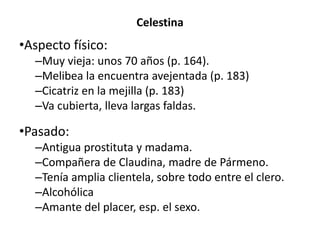 Celestina
•Aspecto físico:
–Muy vieja: unos 70 años (p. 164).
–Melibea la encuentra avejentada (p. 183)
–Cicatriz en la mejilla (p. 183)
–Va cubierta, lleva largas faldas.
•Pasado:
–Antigua prostituta y madama.
–Compañera de Claudina, madre de Pármeno.
–Tenía amplia clientela, sobre todo entre el clero.
–Alcohólica
–Amante del placer, esp. el sexo.
 