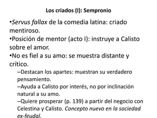 Los criados (I): Sempronio
•Servus fallax de la comedia latina: criado
mentiroso.
•Posición de mentor (acto I): instruye a Calisto
sobre el amor.
•No es fiel a su amo: se muestra distante y
crítico.
–Destacan los apartes: muestran su verdadero
pensamiento.
–Ayuda a Calisto por interés, no por inclinación
natural a su amo.
–Quiere prosperar (p. 139) a partir del negocio con
Celestina y Calisto. Concepto nuevo en la sociedad
ex-feudal.
 
