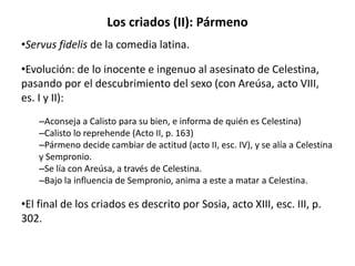 Los criados (II): Pármeno
•Servus fidelis de la comedia latina.
•Evolución: de lo inocente e ingenuo al asesinato de Celestina,
pasando por el descubrimiento del sexo (con Areúsa, acto VIII,
es. I y II):
–Aconseja a Calisto para su bien, e informa de quién es Celestina)
–Calisto lo reprehende (Acto II, p. 163)
–Pármeno decide cambiar de actitud (acto II, esc. IV), y se alía a Celestina
y Sempronio.
–Se lía con Areúsa, a través de Celestina.
–Bajo la influencia de Sempronio, anima a este a matar a Celestina.
•El final de los criados es descrito por Sosia, acto XIII, esc. III, p.
302.
 