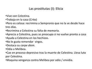 Las prostitutas (I): Elicia
•Vive con Celestina.
•Trabaja en la casa (Crito)
•Pero es celosa: recrimina a Sempronio que no la ve desde hace
tres días.
•Recrimina a Celestina su falta de memoria.
•Aprecia a Celestina, pues se preocupa si no vuelve pronto a casa
•Ayuda a Celestina en los hechizos.
•No le gusta remendar virgos.
•Destaca su carpe diem.
•Odia a Melibea.
•Cae en proceso depresivo tras la muerte de Celestina. Lleva luto
por Celestina.
•Maquina venganza contra Melibea por odio / envidia.
 
