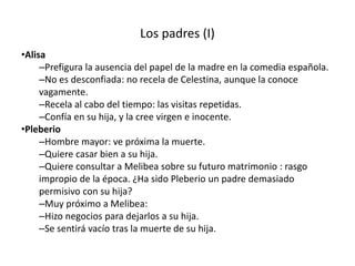 Los padres (I)
•Alisa
–Prefigura la ausencia del papel de la madre en la comedia española.
–No es desconfiada: no recela de Celestina, aunque la conoce
vagamente.
–Recela al cabo del tiempo: las visitas repetidas.
–Confía en su hija, y la cree virgen e inocente.
•Pleberio
–Hombre mayor: ve próxima la muerte.
–Quiere casar bien a su hija.
–Quiere consultar a Melibea sobre su futuro matrimonio : rasgo
impropio de la época. ¿Ha sido Pleberio un padre demasiado
permisivo con su hija?
–Muy próximo a Melibea:
–Hizo negocios para dejarlos a su hija.
–Se sentirá vacío tras la muerte de su hija.
 