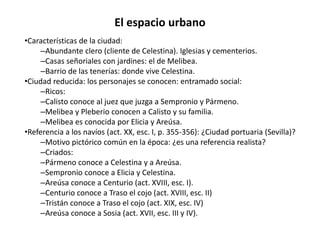El espacio urbano
•Características de la ciudad:
–Abundante clero (cliente de Celestina). Iglesias y cementerios.
–Casas señoriales con jardines: el de Melibea.
–Barrio de las tenerías: donde vive Celestina.
•Ciudad reducida: los personajes se conocen: entramado social:
–Ricos:
–Calisto conoce al juez que juzga a Sempronio y Pármeno.
–Melibea y Pleberio conocen a Calisto y su familia.
–Melibea es conocida por Elicia y Areúsa.
•Referencia a los navíos (act. XX, esc. I, p. 355-356): ¿Ciudad portuaria (Sevilla)?
–Motivo pictórico común en la época: ¿es una referencia realista?
–Criados:
–Pármeno conoce a Celestina y a Areúsa.
–Sempronio conoce a Elicia y Celestina.
–Areúsa conoce a Centurio (act. XVIII, esc. I).
–Centurio conoce a Traso el cojo (act. XVIII, esc. II)
–Tristán conoce a Traso el cojo (act. XIX, esc. IV)
–Areúsa conoce a Sosia (act. XVII, esc. III y IV).
 
