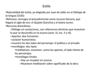 Estilo
•Naturalidad del estilo, ya elogiado por Juan de aldés en el Diálogo de
la lengua (1535)
•Refranes: consagra el procedimiento como recurso literario, que
llegará al siglo de oro: el Quijote (Sancho) y el teatro áureo.
•Recursos dramáticos:
–Diálogo sin acotaciones, con referencias deícticas que muestran
lo que se desarrolla en la escena (acto. IV, esc. II y III).
–Apartes: dos funciones:
–carácter humorístico.
–muestra los dos lados del personaje: el público y el privado.
–monólogos: dos tipos:
•meditativos: muestran. como los apartes, el lado íntimo de
los personajes.
•monólogos finales
–Hay un receptor en escena.
–Muestran meditación sobre significado de la obra.
 
