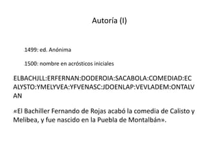 Autoría (I)
l1499: ed. Anónima
l1500: nombre en acrósticos iniciales
lELBACHJLL:ERFERNAN:DODEROIA:SACABOLA:COMEDIAD:EC
ALYSTO:YMELYVEA:YFVENASC:JDOENLAP:VEVLADEM:ONTALV
AN
l«El Bachiller Fernando de Rojas acabó la comedia de Calisto y
Melibea, y fue nascido en la Puebla de Montalbán».
 