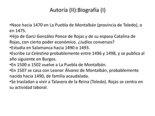 Autoría (II):Biografía (I)
•Nace hacia 1470 en La Puebla de Montalbán (provincia de Toledo), o
en 1475.
•Hijo de Garci González Ponce de Rojas y de su esposa Catalina de
Rojas, con cierto poder económico. ¿Judíos conversos?
•Estudia en Salamanca hacia 1490 o 1493.
•Escribe La Celestina probablemente entre 1496 y 1498, y se publica al
año siguiente en Burgos.
•En 1500 o 1502 vuelve a La Puebla de Montalbán.
•En 1507 se casa con Leonor Álvarez de Montalbán, probablemente
nacida hacia 1490, de familia acaudalada.
•Se trasladan a vivir a Talavera de la Reina (Toledo). Rojas se centra en
su actividad laboral.
 