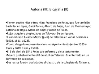 Autoría (III):Biografía (II)
•Tienen cuatro hijos y tres hijas: Francisco de Rojas, que fue también
bachiller en leyes, Garci Ponce, Álvaro de Rojas, Juan de Montemayor,
Catalina de Rojas, María de Rojas y Juana de Rojas.
•Rojas adquiere propiedades en Talavera. Se enriquece.
•Es nombrado Alcalde Mayor (juez) de Talavera en varias ocasiones
(1508, 1511, 1523).
•Como abogado representó al mismo Ayuntamiento (entre 1525 y
1526 y entre 1539 y 1540).
•El 3 de abril de 1541 Rojas cae enfermo y dicta testamento.
•Muere probablemente el 8 de abril en Talavera. Es enterrado en un
convento de su ciudad.
•Sus restos fueron trasladados al claustro de la colegiata de Talavera.
 
