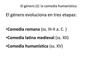 El género (I): la comedia humanística
El género evoluciona en tres etapas:
•Comedia romana (ss. III-II a. C. )
•Comedia latina medieval (ss. XII)
•Comedia humanística (ss. XV)
 