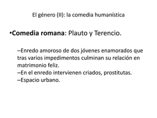 El género (II): la comedia humanística
•Comedia romana: Plauto y Terencio.
–Enredo amoroso de dos jóvenes enamorados que
tras varios impedimentos culminan su relación en
matrimonio feliz.
–En el enredo intervienen criados, prostitutas.
–Espacio urbano.
 