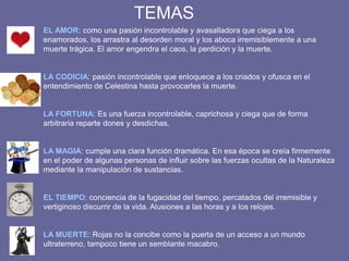 EL AMOR: como una pasión incontrolable y avasalladora que ciega a los
enamorados, los arrastra al desorden moral y los aboca irremisiblemente a una
muerte trágica. El amor engendra el caos, la perdición y la muerte.
LA CODICIA: pasión incontrolable que enloquece a los criados y ofusca en el
entendimiento de Celestina hasta provocarles la muerte.
LA FORTUNA: Es una fuerza incontrolable, caprichosa y ciega que de forma
arbitraria reparte dones y desdichas.
LA MAGIA: cumple una clara función dramática. En esa época se creía firmemente
en el poder de algunas personas de influir sobre las fuerzas ocultas de la Naturaleza
mediante la manipulación de sustancias.
EL TIEMPO: conciencia de la fugacidad del tiempo, percatados del irremisible y
vertiginoso discurrir de la vida. Alusiones a las horas y a los relojes.
LA MUERTE: Rojas no la concibe como la puerta de un acceso a un mundo
ultraterreno, tampoco tiene un semblante macabro.
TEMAS
 