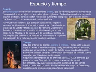 Espacio y tiempo
Hay muchos escenarios, que cambian rápidamente, llegando
incluso a simultanearse dos espacios (en el acto 12 se simultanea
el diálogo de Calisto y Melibea con el de Pármeno y Sempronio.
Resalta la domesticidad: la acción principal tiene lugar en tres
casas (la de Melibea, la de Calisto y la de Celestina). Destaca la
función principal del huerto de Melibea en lo que supone la primera
dramatización de la naturaleza en la literatura española.
Tiempo
Hay dos órdenes de tiempo: explícito e implícito. Primer salto temporal
implícito: entre la escena-prólogo y la siguiente han pasado unos días,
en los que se fermenta la pasión de Calisto y éste acude a Celestina.
Esto haría también verosímil la evolución psicológica de Melibea. A esto
seguirían tres días de acción incesante.
Segundo salto temporal: se da entre los actos XV y XVI, entre los que
pasaría un mes. Tras esto, todo transcurre en un día y medio.
Sin embargo, hay autores que niegan la existencia de ese tiempo
implícito, aduciendo la evolución de Melibea a la magia de Celestina y
dándole a este elemento gran importancia estructural.
Espacio
El macroespacio de la obra es evidentemente urbano, que se va configurando a través de los
diálogos de los personajes con sus calles, plazas, iglesias... Se han barajado los nombres de
algunas ciudades, pero no existen referencias suficientes e respecto, con lo que se asume
que Rojas creó como marco una ciudad arquetípica.
 