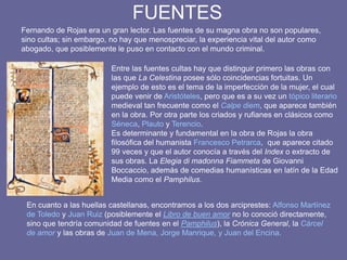 FUENTES
Entre las fuentes cultas hay que distinguir primero las obras con
las que La Celestina posee sólo coincidencias fortuitas. Un
ejemplo de esto es el tema de la imperfección de la mujer, el cual
puede venir de Aristóteles, pero que es a su vez un tópico literario
medieval tan frecuente como el Calpe diem, que aparece también
en la obra. Por otra parte los criados y rufianes en clásicos como
Séneca, Plauto y Terencio.
Es determinante y fundamental en la obra de Rojas la obra
filosófica del humanista Francesco Petrarca, que aparece citado
99 veces y que el autor conocía a través del Index o extracto de
sus obras. La Elegia di madonna Fiammeta de Giovanni
Boccaccio, además de comedias humanísticas en latín de la Edad
Media como el Pamphilus.
Fernando de Rojas era un gran lector. Las fuentes de su magna obra no son populares,
sino cultas; sin embargo, no hay que menospreciar, la experiencia vital del autor como
abogado, que posiblemente le puso en contacto con el mundo criminal.
En cuanto a las huellas castellanas, encontramos a los dos arciprestes: Alfonso Martínez
de Toledo y Juan Ruiz (posiblemente el Libro de buen amor no lo conoció directamente,
sino que tendría comunidad de fuentes en el Pamphilus), la Crónica General, la Cárcel
de amor y las obras de Juan de Mena, Jorge Manrique, y Juan del Encina.
 