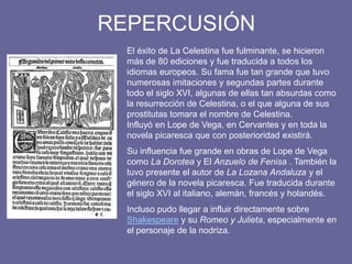 REPERCUSIÓN
El éxito de La Celestina fue fulminante, se hicieron
más de 80 ediciones y fue traducida a todos los
idiomas europeos. Su fama fue tan grande que tuvo
numerosas imitaciones y segundas partes durante
todo el siglo XVI, algunas de ellas tan absurdas como
la resurrección de Celestina, o el que alguna de sus
prostitutas tomara el nombre de Celestina.
Influyó en Lope de Vega, en Cervantes y en toda la
novela picaresca que con posterioridad existirá.
Su influencia fue grande en obras de Lope de Vega
como La Dorotea y El Anzuelo de Fenisa . También la
tuvo presente el autor de La Lozana Andaluza y el
género de la novela picaresca. Fue traducida durante
el siglo XVI al italiano, alemán, francés y holandés.
Incluso pudo llegar a influir directamente sobre
Shakespeare y su Romeo y Julieta, especialmente en
el personaje de la nodriza.
 