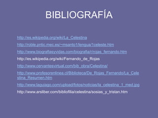 BIBLIOGRAFÍA
http://es.wikipedia.org/wiki/La_Celestina
http://roble.pntic.mec.es/~msanto1/lengua/1celeste.htm
http://www.biografiasyvidas.com/biografia/r/rojas_fernando.htm
http://es.wikipedia.org/wiki/Fernando_de_Rojas
http://www.cervantesvirtual.com/bib_obra/Celestina/
http://www.profesorenlinea.cl/Biblioteca/De_Rojas_Fernando/La_Cele
stina_Resumen.htm
http://www.laguiago.com/upload/fotos/noticias/la_celestina_1_med.jpg
http://www.arsliber.com/bibliofilia/celestina/sosias_y_tristan.htm
 