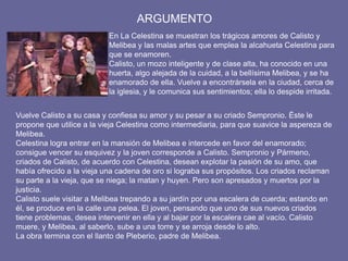 ARGUMENTO
En La Celestina se muestran los trágicos amores de Calisto y
Melibea y las malas artes que emplea la alcahueta Celestina para
que se enamoren.
Calisto, un mozo inteligente y de clase alta, ha conocido en una
huerta, algo alejada de la cuidad, a la bellísima Melibea, y se ha
enamorado de ella. Vuelve a encontrársela en la ciudad, cerca de
la iglesia, y le comunica sus sentimientos; ella lo despide irritada.
Vuelve Calisto a su casa y confiesa su amor y su pesar a su criado Sempronio. Éste le
propone que utilice a la vieja Celestina como intermediaria, para que suavice la aspereza de
Melibea.
Celestina logra entrar en la mansión de Melibea e intercede en favor del enamorado;
consigue vencer su esquivez y la joven corresponde a Calisto. Sempronio y Pármeno,
criados de Calisto, de acuerdo con Celestina, desean explotar la pasión de su amo, que
había ofrecido a la vieja una cadena de oro si lograba sus propósitos. Los criados reclaman
su parte a la vieja, que se niega; la matan y huyen. Pero son apresados y muertos por la
justicia.
Calisto suele visitar a Melibea trepando a su jardín por una escalera de cuerda; estando en
él, se produce en la calle una pelea. El joven, pensando que uno de sus nuevos criados
tiene problemas, desea intervenir en ella y al bajar por la escalera cae al vacío. Calisto
muere, y Melibea, al saberlo, sube a una torre y se arroja desde lo alto.
La obra termina con el llanto de Pleberio, padre de Melibea.
 